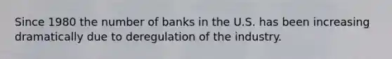 Since 1980 the number of banks in the U.S. has been increasing dramatically due to deregulation of the industry.