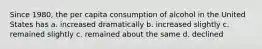 Since 1980, the per capita consumption of alcohol in the United States has a. increased dramatically b. increased slightly c. remained slightly c. remained about the same d. declined