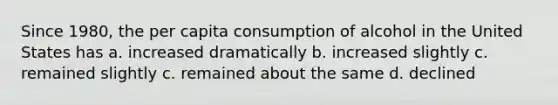 Since 1980, the per capita consumption of alcohol in the United States has a. increased dramatically b. increased slightly c. remained slightly c. remained about the same d. declined