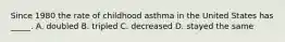 Since 1980 the rate of childhood asthma in the United States has _____. A. doubled B. tripled C. decreased D. stayed the same