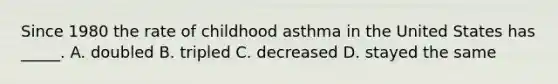 Since 1980 the rate of childhood asthma in the United States has _____. A. doubled B. tripled C. decreased D. stayed the same