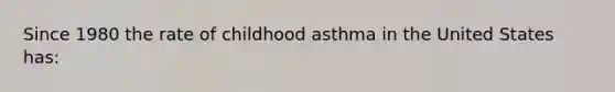 Since 1980 the rate of childhood asthma in the United States has: