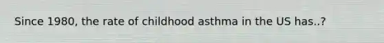 Since 1980, the rate of childhood asthma in the US has..?