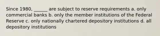 Since 1980, ______ are subject to reserve requirements a. only commercial banks b. only the member institutions of the Federal Reserve c. only nationally chartered depository institutions d. all depository institutions