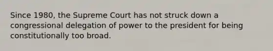 Since 1980, the Supreme Court has not struck down a congressional delegation of power to the president for being constitutionally too broad.