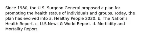 Since 1980, the U.S. Surgeon General proposed a plan for promoting the health status of individuals and groups. Today, the plan has evolved into a. Healthy People 2020. b. The Nation's Health Report. c. U.S.News & World Report. d. Morbidity and Mortality Report.