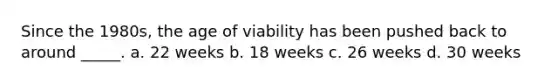 Since the 1980s, the age of viability has been pushed back to around _____. a. 22 weeks b. 18 weeks c. 26 weeks d. 30 weeks