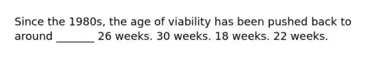 Since the 1980s, the age of viability has been pushed back to around _______ 26 weeks. 30 weeks. 18 weeks. 22 weeks.