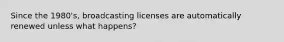 Since the 1980's, broadcasting licenses are automatically renewed unless what happens?