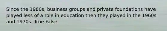 Since the 1980s, business groups and private foundations have played less of a role in education then they played in the 1960s and 1970s. True False