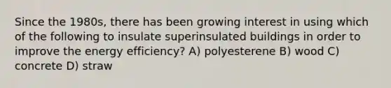 Since the 1980s, there has been growing interest in using which of the following to insulate superinsulated buildings in order to improve the energy efficiency? A) polyesterene B) wood C) concrete D) straw