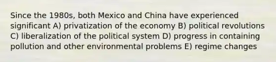 Since the 1980s, both Mexico and China have experienced significant A) privatization of the economy B) political revolutions C) liberalization of the political system D) progress in containing pollution and other environmental problems E) regime changes