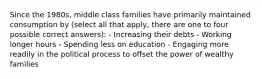 Since the 1980s, middle class families have primarily maintained consumption by (select all that apply, there are one to four possible correct answers): - Increasing their debts - Working longer hours - Spending less on education - Engaging more readily in the political process to offset the power of wealthy families