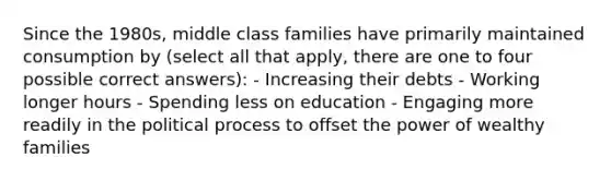 Since the 1980s, middle class families have primarily maintained consumption by (select all that apply, there are one to four possible correct answers): - Increasing their debts - Working longer hours - Spending less on education - Engaging more readily in the political process to offset the power of wealthy families