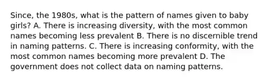 Since, the 1980s, what is the pattern of names given to baby girls? A. There is increasing diversity, with the most common names becoming less prevalent B. There is no discernible trend in naming patterns. C. There is increasing conformity, with the most common names becoming more prevalent D. The government does not collect data on naming patterns.