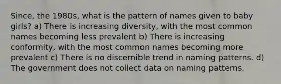 Since, the 1980s, what is the pattern of names given to baby girls? a) There is increasing diversity, with the most common names becoming less prevalent b) There is increasing conformity, with the most common names becoming more prevalent c) There is no discernible trend in naming patterns. d) The government does not collect data on naming patterns.