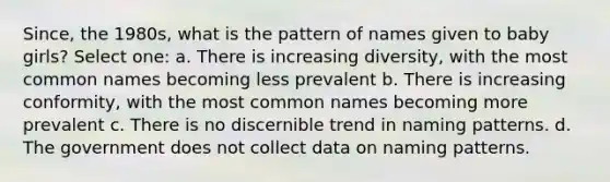 Since, the 1980s, what is the pattern of names given to baby girls? Select one: a. There is increasing diversity, with the most common names becoming less prevalent b. There is increasing conformity, with the most common names becoming more prevalent c. There is no discernible trend in naming patterns. d. The government does not collect data on naming patterns.