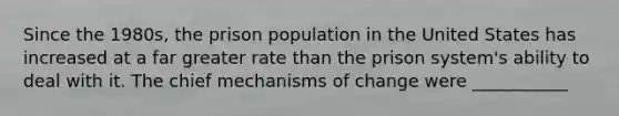 Since the 1980s, the prison population in the United States has increased at a far greater rate than the prison system's ability to deal with it. The chief mechanisms of change were ___________