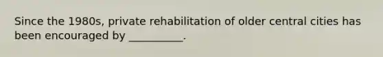 Since the 1980s, private rehabilitation of older central cities has been encouraged by __________.