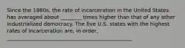 Since the 1980s, the rate of incarceration in the United States has averaged about ________ times higher than that of any other industrialized democracy. The five U.S. states with the highest rates of incarceration are, in order, ________________________________________________