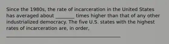 Since the 1980s, the rate of incarceration in the United States has averaged about ________ times higher than that of any other industrialized democracy. The five U.S. states with the highest rates of incarceration are, in order, ________________________________________________