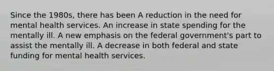 Since the 1980s, there has been A reduction in the need for mental health services. An increase in state spending for the mentally ill. A new emphasis on the federal government's part to assist the mentally ill. A decrease in both federal and state funding for mental health services.