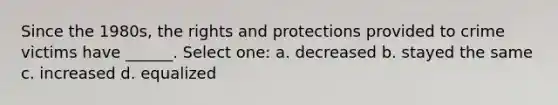 Since the 1980s, the rights and protections provided to crime victims have ______. Select one: a. decreased b. stayed the same c. increased d. equalized