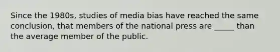 Since the 1980s, studies of media bias have reached the same conclusion, that members of the national press are _____ than the average member of the public.