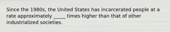 Since the 1980s, the United States has incarcerated people at a rate approximately _____ times higher than that of other industrialized societies.