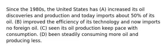 Since the 1980s, the United States has (A) increased its oil discoveries and production and today imports about 50% of its oil. (B) improved the efficiency of its technology and now imports no foreign oil. (C) seen its oil production keep pace with consumption. (D) been steadily consuming more oil and producing less.