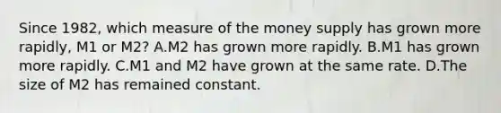 Since​ 1982, which measure of the money supply has grown more​ rapidly, M1 or​ M2? A.M2 has grown more rapidly. B.M1 has grown more rapidly. C.M1 and M2 have grown at the same rate. D.The size of M2 has remained constant.