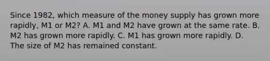 Since​ 1982, which measure of the money supply has grown more​ rapidly, M1 or​ M2? A. M1 and M2 have grown at the same rate. B. M2 has grown more rapidly. C. M1 has grown more rapidly. D. The size of M2 has remained constant.