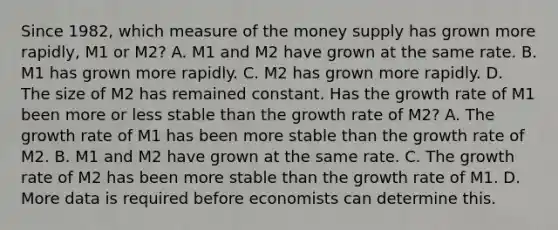 Since​ 1982, which measure of the money supply has grown more​ rapidly, M1 or​ M2? A. M1 and M2 have grown at the same rate. B. M1 has grown more rapidly. C. M2 has grown more rapidly. D. The size of M2 has remained constant. Has the growth rate of M1 been more or less stable than the growth rate of​ M2? A. The growth rate of M1 has been more stable than the growth rate of M2. B. M1 and M2 have grown at the same rate. C. The growth rate of M2 has been more stable than the growth rate of M1. D. More data is required before economists can determine this.