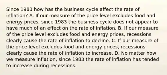 Since 1983 how has the business cycle affect the rate of inflation? A. If our measure of the price level excludes food and energy prices, since 1983 the business cycle does not appear to have much of an effect on the rate of inflation. B. If our measure of the price level excludes food and energy prices, recessions clearly cause the rate of inflation to decline. C. If our measure of the price level excludes food and energy prices, recessions clearly cause the rate of inflation to increase. D. No matter how we measure inflation, since 1983 the rate of inflation has tended to increase during recessions.