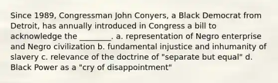 Since 1989, Congressman John Conyers, a Black Democrat from Detroit, has annually introduced in Congress a bill to acknowledge the ________. a. representation of Negro enterprise and Negro civilization b. fundamental injustice and inhumanity of slavery c. relevance of the doctrine of "separate but equal" d. Black Power as a "cry of disappointment"