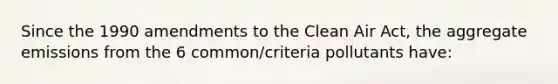 Since the 1990 amendments to the Clean Air Act, the aggregate emissions from the 6 common/criteria pollutants have: