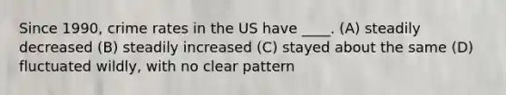 Since 1990, crime rates in the US have ____. (A) steadily decreased (B) steadily increased (C) stayed about the same (D) fluctuated wildly, with no clear pattern