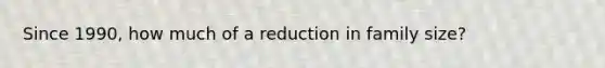 Since 1990, how much of a reduction in family size?