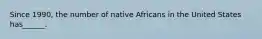 Since 1990, the number of native Africans in the United States has______.