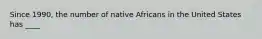 Since 1990, the number of native Africans in the United States has ____