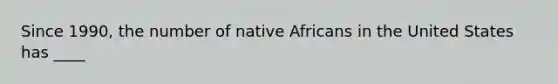 Since 1990, the number of native Africans in the United States has ____