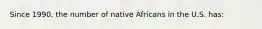 Since 1990, the number of native Africans in the U.S. has: