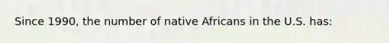 Since 1990, the number of native Africans in the U.S. has: