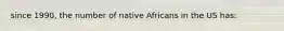 since 1990, the number of native Africans in the US has: