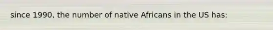 since 1990, the number of native Africans in the US has: