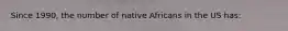 Since 1990, the number of native Africans in the US has: