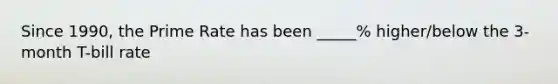 Since 1990, the Prime Rate has been _____% higher/below the 3-month T-bill rate