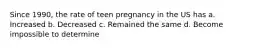 Since 1990, the rate of teen pregnancy in the US has a. Increased b. Decreased c. Remained the same d. Become impossible to determine