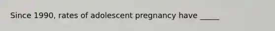 Since 1990, rates of adolescent pregnancy have _____