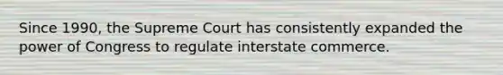 Since 1990, the Supreme Court has consistently expanded the power of Congress to regulate interstate commerce.